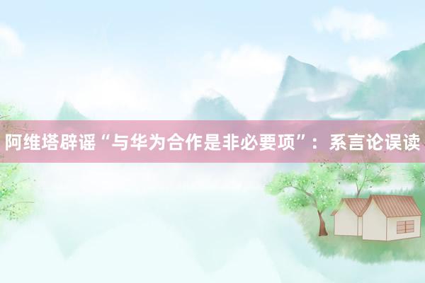 阿维塔辟谣“与华为合作是非必要项”：系言论误读