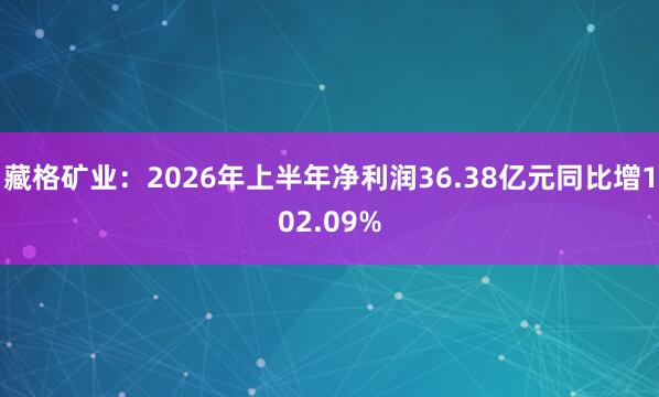 藏格矿业：2026年上半年净利润36.38亿元同比增102.09%