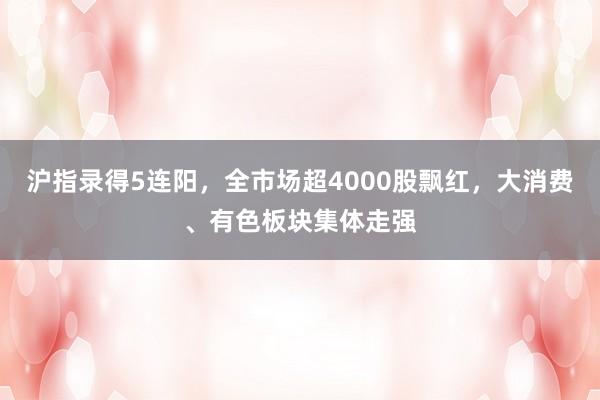 沪指录得5连阳，全市场超4000股飘红，大消费、有色板块集体走强