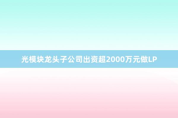 光模块龙头子公司出资超2000万元做LP