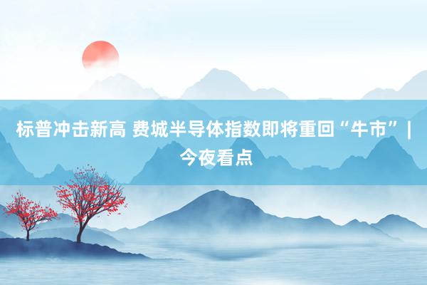 标普冲击新高 费城半导体指数即将重回“牛市” | 今夜看点