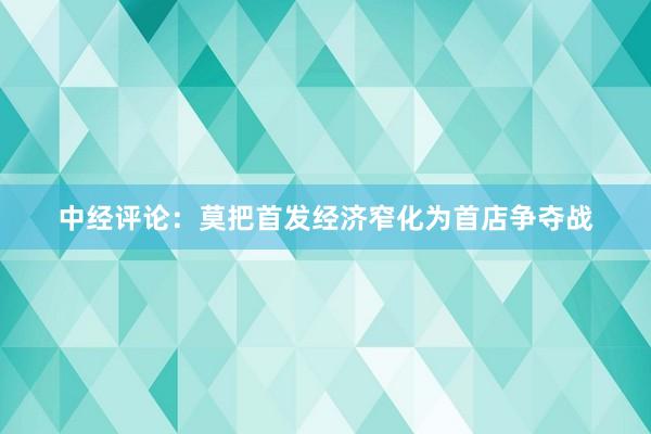 中经评论：莫把首发经济窄化为首店争夺战