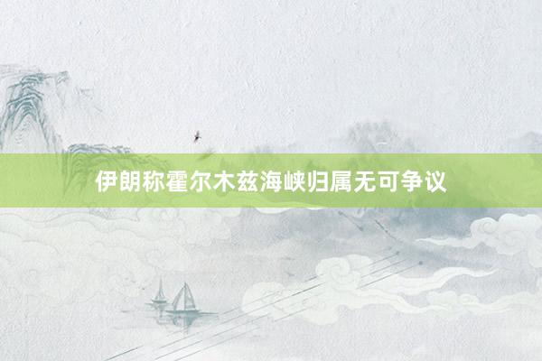 伊朗称霍尔木兹海峡归属无可争议