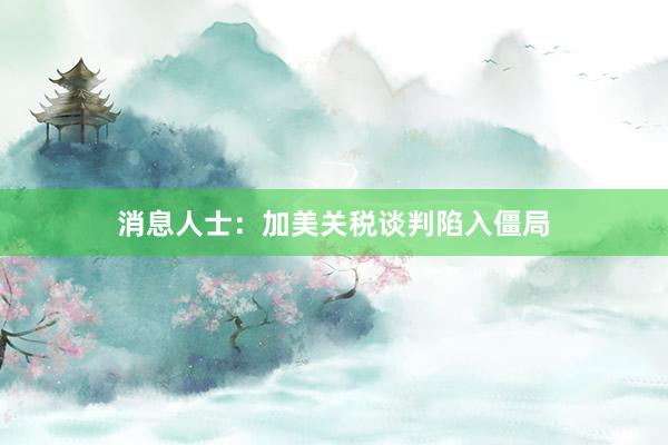 消息人士：加美关税谈判陷入僵局