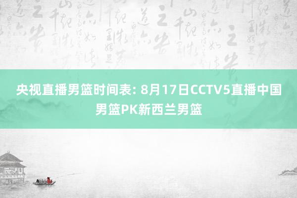 央视直播男篮时间表: 8月17日CCTV5直播中国男篮PK新西兰男篮