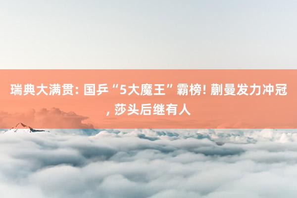 瑞典大满贯: 国乒“5大魔王”霸榜! 蒯曼发力冲冠, 莎头后继有人