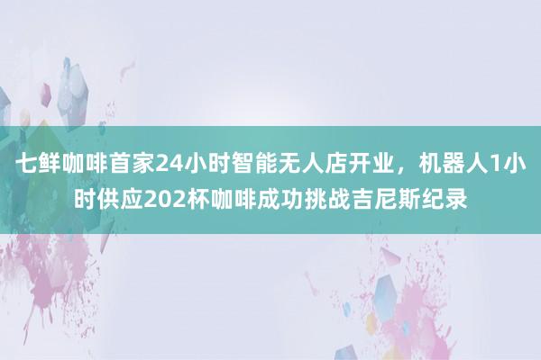 七鲜咖啡首家24小时智能无人店开业，机器人1小时供应202杯咖啡成功挑战吉尼斯纪录