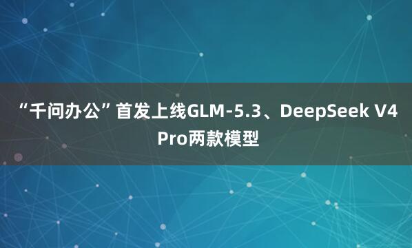 “千问办公”首发上线GLM-5.3、DeepSeek V4 Pro两款模型