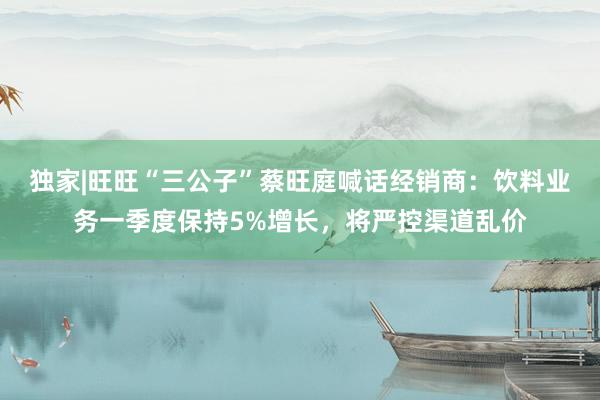 独家|旺旺“三公子”蔡旺庭喊话经销商：饮料业务一季度保持5%增长，将严控渠道乱价
