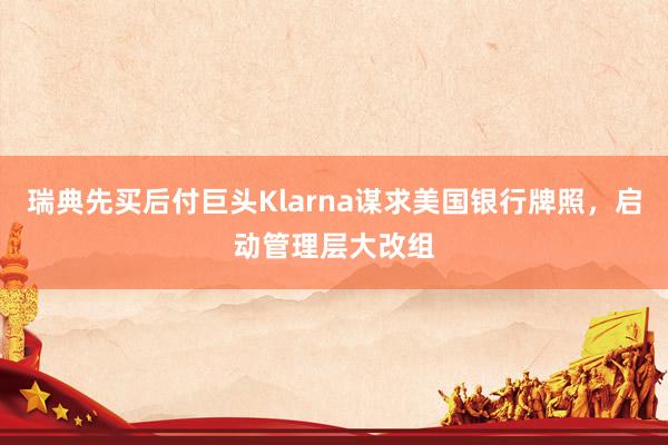 瑞典先买后付巨头Klarna谋求美国银行牌照，启动管理层大改组