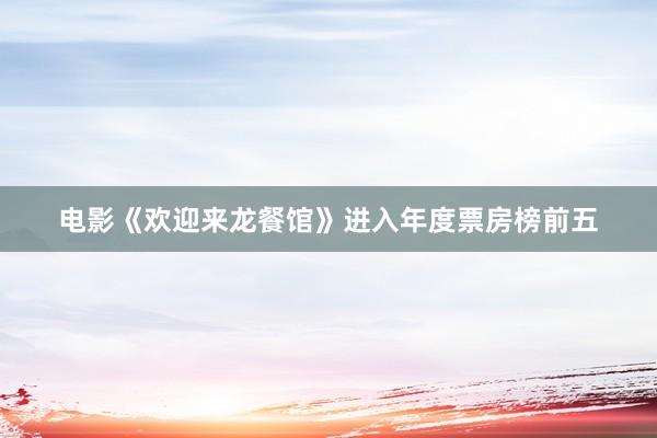 电影《欢迎来龙餐馆》进入年度票房榜前五
