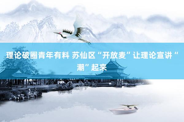 理论破圈青年有料 苏仙区“开放麦”让理论宣讲“潮”起来
