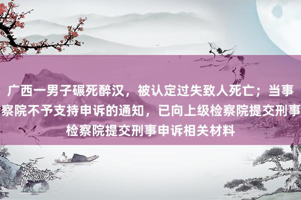 广西一男子碾死醉汉，被认定过失致人死亡；当事人不服当地检察院不予支持申诉的通知，已向上级检察院提交刑事申诉相关材料