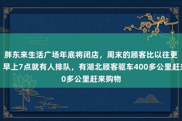 胖东来生活广场年底将闭店，周末的顾客比以往更多了，早上7点就有人排队，有湖北顾客驱车400多公里赶来购物