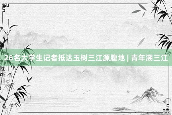 26名大学生记者抵达玉树三江源腹地 | 青年溯三江