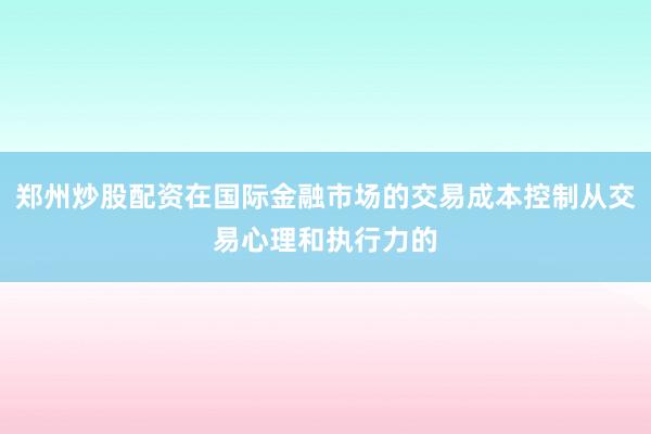 郑州炒股配资在国际金融市场的交易成本控制从交易心理和执行力的
