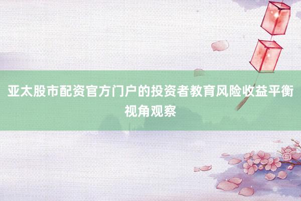 亚太股市配资官方门户的投资者教育风险收益平衡视角观察