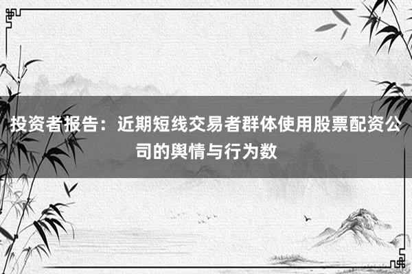 投资者报告:近期短线交易者群体使用股票配资公司的舆情与行为数