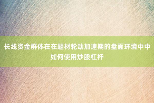 长线资金群体在在题材轮动加速期的盘面环境中中如何使用炒股杠杆