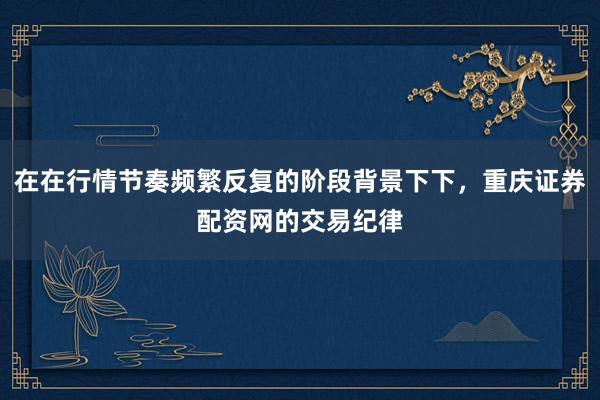 在在行情节奏频繁反复的阶段背景下下，重庆证券配资网的交易纪律