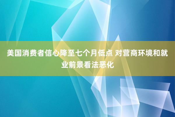 美国消费者信心降至七个月低点 对营商环境和就业前景看法恶化