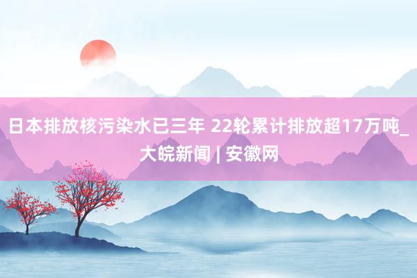 日本排放核污染水已三年 22轮累计排放超17万吨_大皖新闻 | 安徽网