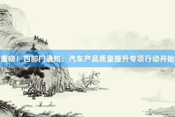 重磅!四部门通知:汽车产品质量提升专项行动开始