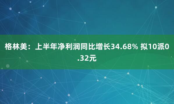 格林美:上半年净利润同比增长34.68% 拟10派0.32元