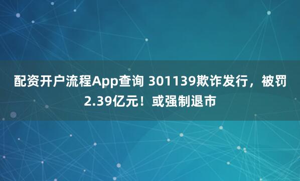 配资开户流程App查询 301139欺诈发行，被罚2.39亿元！或强制退市