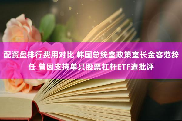配资盘排行费用对比 韩国总统室政策室长金容范辞任 曾因支持单只股票杠杆ETF遭批评