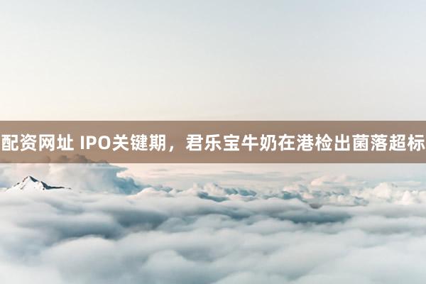 配资网址 IPO关键期，君乐宝牛奶在港检出菌落超标