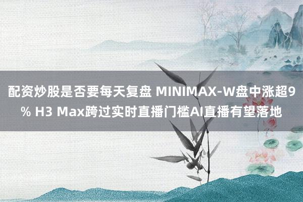 配资炒股是否要每天复盘 MINIMAX-W盘中涨超9% H3 Max跨过实时直播门槛AI直播有望落地