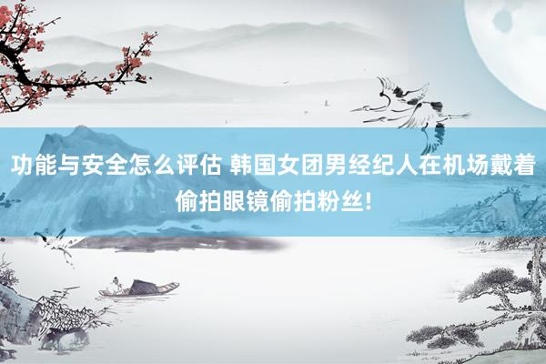 功能与安全怎么评估 韩国女团男经纪人在机场戴着偷拍眼镜偷拍粉丝!