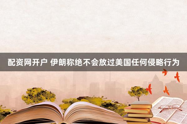 配资网开户 伊朗称绝不会放过美国任何侵略行为