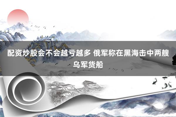 配资炒股会不会越亏越多 俄军称在黑海击中两艘乌军货船