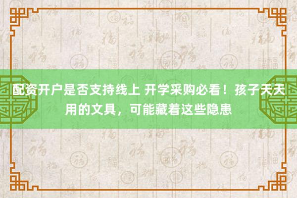配资开户是否支持线上 开学采购必看！孩子天天用的文具，可能藏着这些隐患