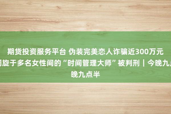 期货投资服务平台 伪装完美恋人诈骗近300万元，周旋于多名女性间的“时间管理大师”被判刑｜今晚九点半