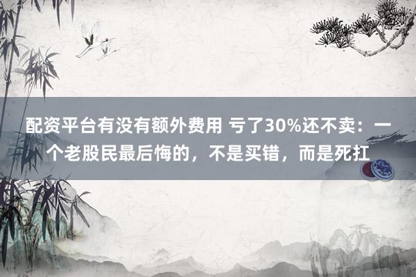 配资平台有没有额外费用 亏了30%还不卖：一个老股民最后悔的，不是买错，而是死扛