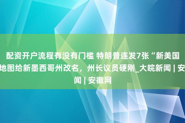 配资开户流程有没有门槛 特朗普连发7张“新美国州”地图给新墨西哥州改名，州长议员硬刚_大皖新闻 | 安徽网