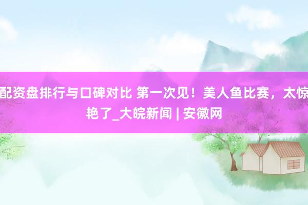 配资盘排行与口碑对比 第一次见！美人鱼比赛，太惊艳了_大皖新闻 | 安徽网