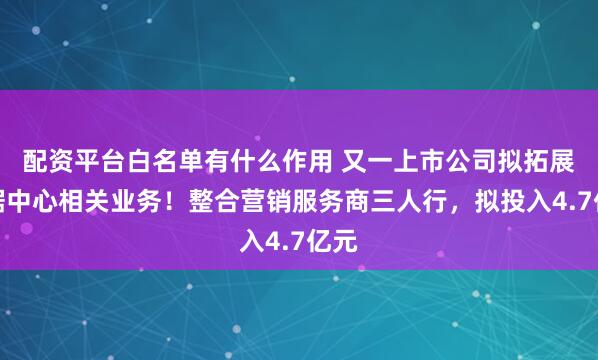 配资平台白名单有什么作用 又一上市公司拟拓展数据中心相关业务！整合营销服务商三人行，拟投入4.7亿元