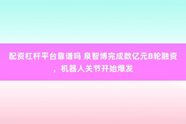 配资杠杆平台靠谱吗 泉智博完成数亿元B轮融资，机器人关节开始爆发