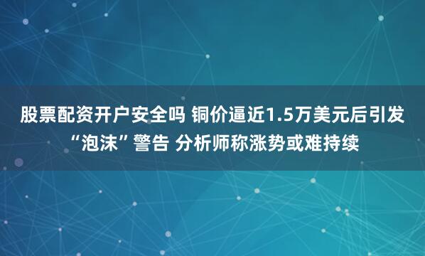 股票配资开户安全吗 铜价逼近1.5万美元后引发“泡沫”警告 分析师称涨势或难持续