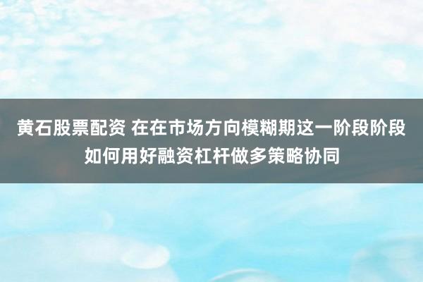 黄石股票配资 在在市场方向模糊期这一阶段阶段如何用好融资杠杆做多策略协同