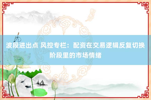 波段进出点 风控专栏：配资在交易逻辑反复切换阶段里的市场情绪