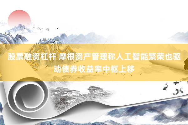 股票融资杠杆 摩根资产管理称人工智能繁荣也驱动债券收益率中枢上移