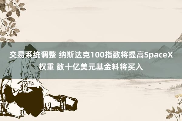 交易系统调整 纳斯达克100指数将提高SpaceX权重 数十亿美元基金料将买入
