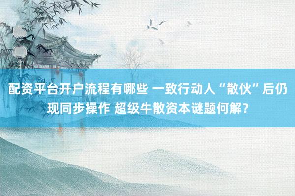 配资平台开户流程有哪些 一致行动人“散伙”后仍现同步操作 超级牛散资本谜题何解？