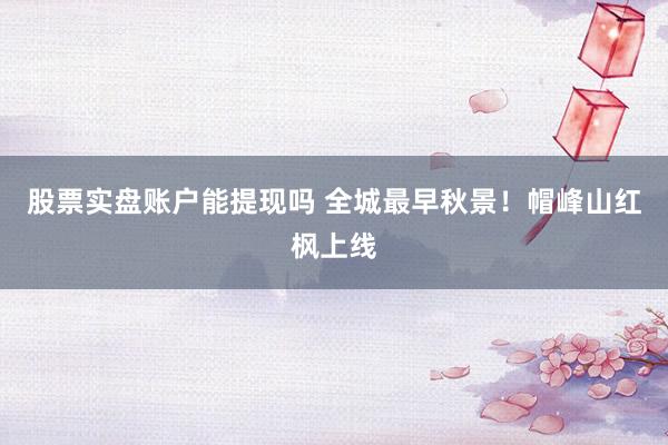 股票实盘账户能提现吗 全城最早秋景！帽峰山红枫上线