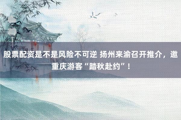 股票配资是不是风险不可逆 扬州来渝召开推介，邀重庆游客“踏秋赴约”！